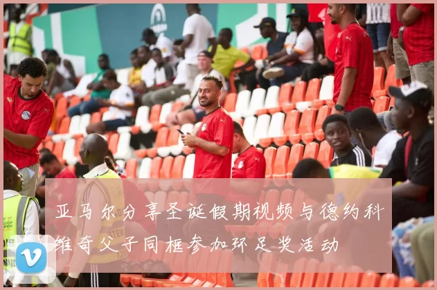 亚马尔分享圣诞假期视频与德约科维奇父子同框参加环足奖活动