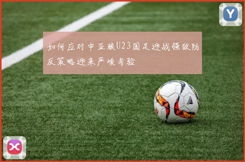 如何应对中亚狼U23国足迎战强敌防反策略迎来严峻考验